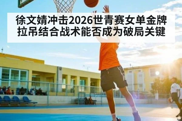 徐文婧冲击2026世青赛女单金牌 拉吊结合战术能否成为破局关键 - leyu sports